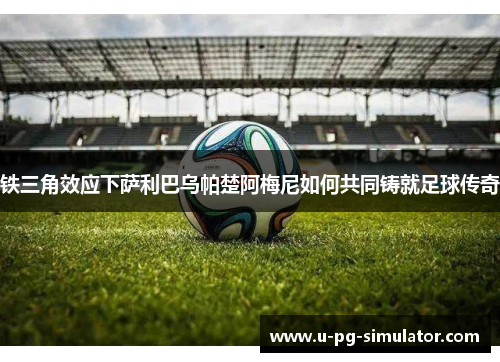 铁三角效应下萨利巴乌帕楚阿梅尼如何共同铸就足球传奇