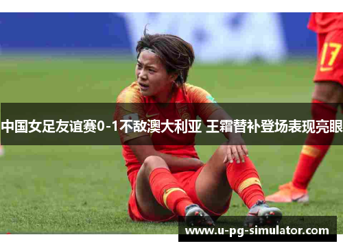 中国女足友谊赛0-1不敌澳大利亚 王霜替补登场表现亮眼