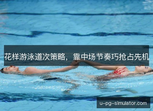 花样游泳道次策略，靠中场节奏巧抢占先机